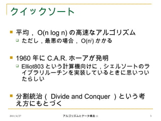 2011/4/27 アルゴリズムとデータ構造 11 3
クイックソート
 平均， O(n log n) の高速なアルゴリズム
 ただし，最悪の場合， O(n2
) かかる
 1960 年に C.A.R. ホーアが発明
 Elliot803 という計算機向けに，シェルソートのラ
イブラリルーチンを実装しているときに思いつい
たらしい
 分割統治（ Divide and Conquer ）という考
え方にもとづく
 