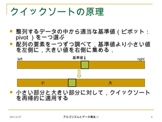 2011/4/27 アルゴリズムとデータ構造 11 4
クイックソートの原理
 整列するデータの中から適当な基準値（ピボット：
pivot ）を一つ選ぶ
 配列の要素を一つずつ調べて，基準値より小さい値
を左側に，大きい値を右側に集める．
 小さい部分と大きい部分に対して，クイックソート
を再帰的に適用する
小 大
基準値left right
 