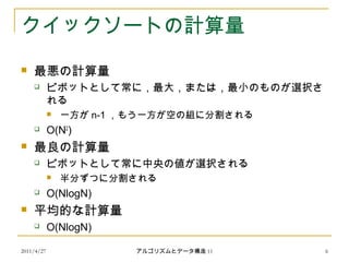 2011/4/27 アルゴリズムとデータ構造 11 6
クイックソートの計算量
 最悪の計算量
 ピボットとして常に，最大，または，最小のものが選択さ
れる
 一方が n-1 ，もう一方が空の組に分割される
 O(N2
)
 最良の計算量
 ピボットとして常に中央の値が選択される
 半分ずつに分割される
 O(NlogN)
 平均的な計算量
 O(NlogN)
 