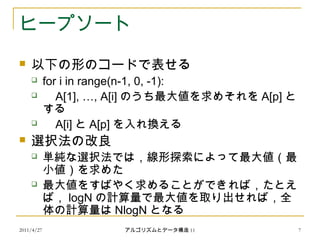2011/4/27 アルゴリズムとデータ構造 11 7
ヒープソート
 以下の形のコードで表せる
 for i in range(n-1, 0, -1):
 A[1], …, A[i] のうち最大値を求めそれを A[p] と
する
 A[i] と A[p] を入れ換える
 選択法の改良
 単純な選択法では，線形探索によって最大値（最
小値）を求めた
 最大値をすばやく求めることができれば，たとえ
ば， logN の計算量で最大値を取り出せれば，全
体の計算量は NlogN となる
 