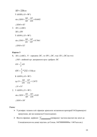 10
220SD см
З )90( 
 OSOD
6682.0
220
147
sin 
SD
SO
SDO

42SDO
2. )(ABCSO 
ONSO
З )90( 
 OSON
7861.0
187
147
sin 
SN
SO
SNO

52SNO
Картка 3
1. )(ABCSO  , N - середина DC , то DCON  , тоді DCSN  (за ттп)
NO - лінійний кут двогранного кута з ребром DC
ADON
2
1

1
*232 116
2
ON см 
З
2672.1
116
147

ON
SO
Ntg

51N
2. З )90( 
 NSDN
85.0
220
187
sin 
SD
SN
SDN

58SDN
Учень:
 У розмірах тесаних пліт піраміди археологи встановили пропорції 5:4:3(прямокутні
трикутники, які ми називаємо Єгипетськими).
 Висота піраміди дорівнює 1000000000
1 (міліардна) частина відстані від землі до
Сонця(записати на дошці відстань до Сонця, 1467000000000м.=1467млн.км.)
)90( 
 OSON
 