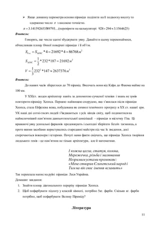 11
 Якщо довжину периметра основи піраміди поділити на її подвоєну висоту то
одержимо число  з високою точністю.
....897931415926535.3 (перевірити на калькуляторі 1564625.3294928  )
Вчитель:
Говорять, що числа здатні збуджувати уяву. Давайте в цьому переконаймося,
обчисливши площу бічної поверхні піраміди і її об’єм.
2
. . *4 21692*4 86768б н DSCS S м  
2
2 3
1
*232*187 21692
2
1
232 *147 2637376
3
DSCS м
V м
  
 
Вчитель:
До наших часів збереглося до 70 пірамід. Височать вони від Каїра до Фаюма майже на
100 км.
У XXIст. жоден архітектор навіть за допомогою сучасної техніки і знань не зумів
повторити піраміду Хеопса. Першою найвищою спорудою, яка з’явилася після піраміди
Хеопса, стала Ейфелева вежа, побудована як символ технічного прогресу в ХХ ст. нашої ери.
УК наші дні сотні-тисяч людей з’їжджаються з усіх кінців світу, щоб подивитися на
найвеличніший пам’ятник давньоєгипетської цивілізації – піраміди в містечку Гіза. Ці
вражаючі уяву усипальні фараонів продовжують і сьогодні зберігати безліч таємниць, а
проте якими засобами користувались стародавні майстри під час їх зведення, досі
сперечаються інженери і історики. Почуті вами факти свідчать, що піраміда Хеопса творіння
людського генія - це пам’ятник не тільки архітектури, але й математики.
І кожна цегла, статуя, колона,
Мережечка, різьба і малювання
Незримим устами промовляє:
«Мене створив Єгипетський народ і
Тим на вік своє імення вславить»
Так переклала напис на руїні піраміди Леся Українка.
Домашнє завдання:
1. Знайти площу діагонального перерізу піраміди Хеопса.
2. Щоб пофарбувати підлогу у класній кімнаті, потрібно 5кг. фарби. Скільки кг. фарби
потрібно, щоб пофарбувати Велику Піраміду?
Література
 