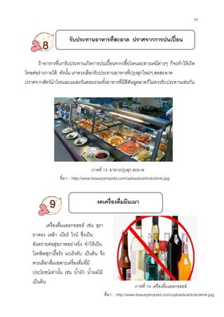 รับประทานอาหารทีสะอาด ปราศจากการปนเปือน
8
ถ้าอาหารทีเรารับประทาน
โทษต่อร่างกายได้ ดังนัน เราควรเลือ
ปราศจากสัตว์นําโรคและแมลงวันตอมรวมทังอาหารทีมีสีสันฉูดฉาด
9
เครืองดืมแอลกอฮอล์ เช่น สุรา
ยาดอง เหล้า เบียร์ ไวน์ ซึงเป็น
อันตรายต่อสุขภาพอย่างยิง ทําให้เป็น
โรคพิษสุราเรือรัง มะเร็งตับ เป็นต้น จึง
ควรเลือกดืมเฉพาะเครืองดืมทีมี
ประโยชน์เท่านัน เช่น นําผัก นําผลไม้
เป็นต้น
ทีมา : http://www.beautyshopdd.com/uploads/article/drink.jpg
รับประทานอาหารทีสะอาด ปราศจากการปนเปือน
ทีเรารับประทานเกิดการปนเปือนจากเชือโรคและสารเคมีต่างๆ ก็จะทําให้เกิด
เราควรเลือกรับประทานอาหารทีปรุงสุกใหม่ๆ สดสะอ
ปราศจากสัตว์นําโรคและแมลงวันตอมรวมทังอาหารทีมีสีสันฉูดฉาดก็ไม่ควรรับประทานเช่นกัน
งดเครืองดืมมึนเมา
เครืองดืมแอลกอฮอล์ เช่น สุรา
ซึงเป็น
อันตรายต่อสุขภาพอย่างยิง ทําให้เป็น
โรคพิษสุราเรือรัง มะเร็งตับ เป็นต้น จึง
ควรเลือกดืมเฉพาะเครืองดืมทีมี
ประโยชน์เท่านัน เช่น นําผัก นําผลไม้
ภาพที 14 เครืองดืมแอลกอฮอล์
ทีมา : http://www.beautyshopdd.com/uploads/article/drink.jpg
ภาพที 13 อาหารปรุงสุก สะอาด
http://www.beautyshopdd.com/uploads/article/drink.jpg
15
รับประทานอาหารทีสะอาด ปราศจากการปนเปือน
เกิดการปนเปือนจากเชือโรคและสารเคมีต่างๆ ก็จะทําให้เกิด
สดสะอาด
ก็ไม่ควรรับประทานเช่นกัน
เครืองดืมแอลกอฮอล์
http://www.beautyshopdd.com/uploads/article/drink.jpg
http://www.beautyshopdd.com/uploads/article/drink.jpg
 