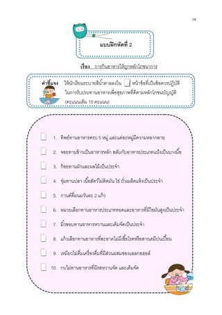 คําชีแจง ให้นักเรียน
ในการรับประทานอาหารเพือสุขภาพทีดี
(คะแนนเต็ม
1. ทิพย์ทานอาหารครบ
2. จอยทานข้าวเป็นอาหารหลัก สลับกับอาหารประเภทแป้งเป็นบางมือ
3. ก้อยทานผักและผลไม้เป็นประจํา
4. จุ๋มทานปลา เนือสัตว์ไม่ติดมัน ไข่ ถัวเมล็ดแห้งเป็นประจํา
5. กานต์ดืมนมวันละ
6. หมวยเลือกทานอาหารประเภททอดและอาหารทีมีไขมันสูงเป็นประจํา
7. มิวชอบทานอาหารหวานและเค็มจัดเป็นประจํา
8. แก้วเลือกทานอาหารทีสะอาดไม่มีเชือโรคหรือสารเคมีปนเปือน
9. เหมียวไม่ดืมเครืองดืมทีมีส่วนผสมของแอลกอฮอล์
10. กบไม่ทานอาหารทีมีรสหว
เรือง การกินอาหารให้ถูกหลักโภชนาการ
แบบฝึกหัดที 2
ให้นักเรียนระบายสีนําตาลลงใน หน้าข้อทีเป็นข้อควรปฏิบัติ
ในการรับประทานอาหารเพือสุขภาพทีดีตามหลักโภชนบัญญัติ
คะแนนเต็ม 10 คะแนน)
ทิพย์ทานอาหารครบ 5 หมู่ และแต่ละหมู่มีความหลากลาย
จอยทานข้าวเป็นอาหารหลัก สลับกับอาหารประเภทแป้งเป็นบางมือ
ก้อยทานผักและผลไม้เป็นประจํา
จุ๋มทานปลา เนือสัตว์ไม่ติดมัน ไข่ ถัวเมล็ดแห้งเป็นประจํา
กานต์ดืมนมวันละ 2 แก้ว
หมวยเลือกทานอาหารประเภททอดและอาหารทีมีไขมันสูงเป็นประจํา
มิวชอบทานอาหารหวานและเค็มจัดเป็นประจํา
แก้วเลือกทานอาหารทีสะอาดไม่มีเชือโรคหรือสารเคมีปนเปือน
เหมียวไม่ดืมเครืองดืมทีมีส่วนผสมของแอลกอฮอล์
กบไม่ทานอาหารทีมีรสหวานจัด และเค็มจัด
18
เป็นข้อควรปฏิบัติ
ตามหลักโภชนบัญญัติ
หมู่ และแต่ละหมู่มีความหลากลาย
จอยทานข้าวเป็นอาหารหลัก สลับกับอาหารประเภทแป้งเป็นบางมือ
จุ๋มทานปลา เนือสัตว์ไม่ติดมัน ไข่ ถัวเมล็ดแห้งเป็นประจํา
หมวยเลือกทานอาหารประเภททอดและอาหารทีมีไขมันสูงเป็นประจํา
แก้วเลือกทานอาหารทีสะอาดไม่มีเชือโรคหรือสารเคมีปนเปือน
 