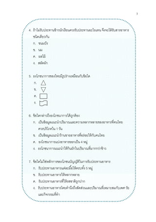 3
4. ถ้าไม่รับประทานข้าวนักเรียนควรรับประทานอะไรแทน จึงจะได้รับสารอาหาร
ชนิดเดียวกัน
ก. ขนมปัง
ข. นม
ค. ผลไม้
ง. สลัดผัก
5. ธงโภชนาการของไทยมีรูปร่างเหมือนกับข้อใด
ก.
ข.
ค.
ง.
6. ข้อใดกล่าวถึงธงโภชนาการได้ถูกต้อง
ก. เป็นข้อมูลแนะนําปริมาณและความหลากหลายของอาหารทีคนไทย
ควรบริโภคใน 1 วัน
ข. เป็นข้อมูลแนะนําร้านขายอาหารทีอร่อยให้กับคนไทย
ค. ธงโภชนาการแบ่งอาหารออกเป็น 4 หมู่
ง. ธงโภชนาการแนะนําให้กินผักในปริมาณทีมากกว่าข้าว
7. ข้อใดไม่ใช่หลักการของโภชนบัญญัติในการรับประทานอาหาร
ก. รับประทานอาหารแต่ละมือให้ครบทัง 5 หมู่
ข. รับประทานอาหารให้หลากหลาย
ค. รับประทานอาหารทีให้รสชาติถูกปาก
ง. รับประทานอาหารโดยคํานึงถึงสัดส่วนและปริมาณทีเหมาะสมกับเพศ วัย
และกิจกรรมทีทํา
 