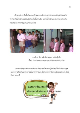 เด็กอายุ 6-18 ปี เมือกินตามธงโภชนาการแล้ว ต้องดูว่า ร่างกายเจริญเติบโตสมวัย
หรือไม่ (คือนําหนัก และส่วนสูงต้องเพิมขึนตามวัย
เกณฑ์อ้างอิงการเจริญเติบโตของเด็กไทย
คนเราจะมีสุขภาพร่างกายแข็งแรง จิตใจแจ่มใสและอยู่ในสังคมได้อย่างมีความสุข
นอกจากจะต้องกินอาหารตามธงโภชนาการแล้ว ยังต้องออกกําลังกายเป็นประจําอย่างน้อย
วันละ 30 นาที
นอกจากกินถูกหลักแลว
ตองออกกําลังกายรวมดวย
ปี เมือกินตามธงโภชนาการแล้ว ต้องดูว่า ร่างกายเจริญเติบโตสมวัย
คือนําหนัก และส่วนสูงต้องเพิมขึนตามวัย) โดยชังนําหนักและวัดส่วนสูงเทียบกับ
เกณฑ์อ้างอิงการเจริญเติบโตของเด็กไทย
ภาพที 24 ชังนําหนักวัดส่วนสูงดูการเจริญเติบโต
ทีมา : http://www.dontayaeng.ac.th/gallery-detail_28548
คนเราจะมีสุขภาพร่างกายแข็งแรง จิตใจแจ่มใสและอยู่ในสังคมได้อย่างมีความสุข
นอกจากจะต้องกินอาหารตามธงโภชนาการแล้ว ยังต้องออกกําลังกายเป็นประจําอย่างน้อย
นอกจากกินถูกหลักแลว
ตองออกกําลังกายรวมดวยนะคะ
31
ปี เมือกินตามธงโภชนาการแล้ว ต้องดูว่า ร่างกายเจริญเติบโตสมวัย
โดยชังนําหนักและวัดส่วนสูงเทียบกับ
ชังนําหนักวัดส่วนสูงดูการเจริญเติบโต
detail_28548
คนเราจะมีสุขภาพร่างกายแข็งแรง จิตใจแจ่มใสและอยู่ในสังคมได้อย่างมีความสุข
นอกจากจะต้องกินอาหารตามธงโภชนาการแล้ว ยังต้องออกกําลังกายเป็นประจําอย่างน้อย
นะคะ
 