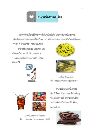 นอกจากการเลือกบริโภคอาหารทีมีประโยชน์แล้ว แต่อาหารบางชนิดเราควร
หลีกเลียงเพราะให้สารอาหารทีจําเป็นต่อร่างกายน้อยมากและอาจทําให้เกิดโทษต่อร่างกาย
ตามมาได้ เช่นปวดท้อง ท้องเสีย เป็นต้น
อาหารหมักดอง เช่น ผลไม้ดอง และ
ผักดอง เป็นต้น การรับประทานอาหาร
จําพวกนีเข้าไปมากๆ อาจทําให้
ท้องร่วงได้
ภาพที 26 นมหวาน นําอัดลม
ทีมา : https://www.
นอกจากการเลือกบริโภคอาหารทีมีประโยชน์แล้ว แต่อาหารบางชนิดเราควร
เพราะให้สารอาหารทีจําเป็นต่อร่างกายน้อยมากและอาจทําให้เกิดโทษต่อร่างกาย
ตามมาได้ เช่นปวดท้อง ท้องเสีย เป็นต้น
หมักดอง เช่น ผลไม้ดอง และ
ดอง เป็นต้น การรับประทานอาหาร
จําพวกนีเข้าไปมากๆ อาจทําให้ ปวดท้อง
ภาพที 25 ผักผลไม้ดอง
ทีมา : https://www.l3nr.
อาหารทีมีปริมาณนําตาลสู
เช่น นําอัดลม นําหวานผสมสี
ช็อคโกแลต ทอฟฟี อาหารเหล่านีมักมี
รสหวานจัด ซึงเป็นสาเหตุทําให้ฟันผุ
และโรคอ้วน
นมหวาน นําอัดลม
.l3nr.org/posts/477977
อาหารทีควรหลีกเลียง
35
นอกจากการเลือกบริโภคอาหารทีมีประโยชน์แล้ว แต่อาหารบางชนิดเราควร
เพราะให้สารอาหารทีจําเป็นต่อร่างกายน้อยมากและอาจทําให้เกิดโทษต่อร่างกาย
ผักผลไม้ดอง
.org/posts/477977
อาหารทีมีปริมาณนําตาลสูง
เช่น นําอัดลม นําหวานผสมสีชนิดต่างๆ
ช็อคโกแลต ทอฟฟี อาหารเหล่านีมักมี
รสหวานจัด ซึงเป็นสาเหตุทําให้ฟันผุ
 