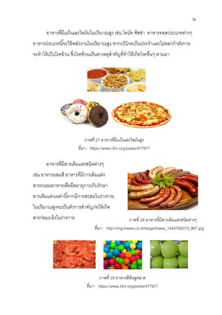 36
อาหารทีมีแป้งและไขมันในปริมาณสูง เช่น โดนัท พิซซ่า อาหารทอดประเภทต่างๆ
อาหารประเภทนีจะให้พลังงานในปริมาณสูง หากบริโภคเป็นประจําและไม่ออกกําลังกาย
จะทําให้เป็นโรคอ้วน ซึงโรคอ้วนเป็นสาเหตุสําคัญทีทําให้เกิดโรคอืนๆ ตามมา
ภาพที 27 อาหารทีมีแป้งและไขมันสูง
ทีมา : https://www.l3nr.org/posts/477977
อาหารทีมีสารเติมแต่งชนิดต่างๆ
เช่น อาหารผสมสี อาหารทีมีการเติมแต่ง
สารถนอมอาหารเพือยืดอายุการเก็บรักษา
สารเติมแต่งเหล่านีหากมีการสะสมในร่างกาย
ในปริมาณสูงจะเป็นตัวการสําคัญก่อให้เกิด
สารก่อมะเร็งในร่างกาย
ภาพที 29 อาหารสีสันฉูดฉาด
ทีมา : https://www.l3nr.org/posts/477977
ภาพที 28 อาหารทีมีสารเติมแต่งชนิดต่างๆ
ทีมา : http://img.tnews.co.th/large/tnews_1445760010_967.jpg
 