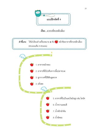 คําชีแจง ให้นักเรียน
(คะแนนเต็ม
เรือง อาหารทีควรหลีกเลียง
แบบฝึกหัดที 4
ให้นักเรียนทําเครืองหมาย ทับ หน้าข้ออาหารทีควรหลีกเลียง
คะแนนเต็ม 4 คะแนน)
1. อาหารหมักดอง
2. อาหารทีมีโปรตีนจากเนือปลาทะเล
3. ลูกกวาดทีมีสีสันฉูดฉาด
4. ฝรังสด
5. อาหารทีมีแป้งและไขมันสูง เช่น โดนัท
6. นําหวานผสมสี
7. นําพริกผักต้ม
8. นําอัดลม

37
ทําเครืองหมาย ทับ หน้าข้ออาหารทีควรหลีกเลียง
อาหารทีมีแป้งและไขมันสูง เช่น โดนัท
 