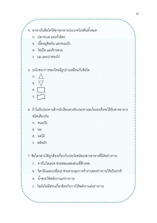 39
4. อาหารในข้อใดให้สารอาหารประเภทโปรตีนทังหมด
ก. ปลาทะเล และถัวลิสง
ข. เนือหมูติดมัน และขนมปัง
ค. ไข่เป็ด และข้าวสวย
ง. นม และปาท่องโก๋
5. ธงโภชนาการของไทยมีรูปร่างเหมือนกับข้อใด
ก.
ข.
ค.
ง.
6. ถ้าไม่รับประทานข้าวนักเรียนควรรับประทานอะไรแทนจึงจะได้รับสารอาหาร
ชนิดเดียวกัน
ก. ขนมปัง
ข. นม
ค. ผลไม้
ง. สลัดผัก
7. ข้อใดกล่าวได้ถูกต้องเกียวกับประโยชน์ของสารอาหารทีมีต่อร่างกาย
ก. คาร์โบไฮเดรต ช่วยซ่อมแซมส่วนทีสึกหรอ
ข. วิตามินและเกลือแร่ ช่วยควบคุมการทํางานของร่างกายให้เป็นปกติ
ค. นําช่วยให้พลังงานแก่ร่างกาย
ง. ไขมันไม่มีส่วนเกียวข้องกับการให้พลังงานต่อร่างกาย
 