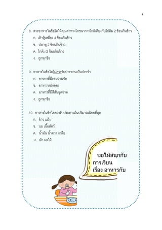 8. สารอาหารในข้อใดให้คุณค่าทางโภชนาการใกล้เคียงกับไก่ต้ม
ก. เต้าหู้เหลือง 4 ช้อนกินข้าว
ข. ปลาทู 2 ช้อนกินข้าว
ค. ไก่ต้ม 2 ช้อนกินข้าว
ง. ถูกทุกข้อ
9. อาหารในข้อใดไม่ควร
ก. อาหารทีมีรสหวานจัด
ข. อาหารหมักดอง
ค. อาหารทีมีสีสันฉูดฉาด
ง. ถูกทุกข้อ
10. อาหารในข้อใดควรรั
ก. ข้าว แป้ง
ข. นม เนือสัตว์
ค. นํามัน นําตาล เกลือ
ง. ผัก ผลไม้
สารอาหารในข้อใดให้คุณค่าทางโภชนาการใกล้เคียงกับไก่ต้ม 2 ช้อนกินข้าว
ช้อนกินข้าว
ช้อนกินข้าว
ช้อนกินข้าว
ไม่ควรรับประทานเป็นประจํา
อาหารทีมีรสหวานจัด
อาหารหมักดอง
อาหารทีมีสีสันฉูดฉาด
ในข้อใดควรรับประทานในปริมาณน้อยทีสุด
เกลือ
ขอใหสนุกกับ
การเรียน
เรื่อง อาหารกับ
สารอาหาร
4
ช้อนกินข้าว
ขอใหสนุกกับ
อาหารกับ
 