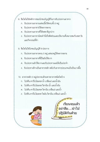 8. ข้อใดไม่ใช่หลักการของโภชนบัญญัติในการรับประทาน
ก. รับประทานอาหารแต่ละมือให้ครบทัง
ข. รับประทานอาหารให้หลากหลาย
ค. รับประทานอาหารทีให้รสชาติถูกปาก
ง. รับประทานอาหารโดยคํานึงถึงสัดส่วนและปริมาณทีเหมาะสมกับเพศ
และกิจกรรมทีทํา
9. ข้อใดไม่ใช่โภชนบัญญัติ
ก. รับประทานอาหารครบ
ข. รับประทานอาหารทีมีไขมันให้
ค. รับประทานผักให้มากและรับประทาน
ง. รับประทานข้าวเป็นอาหาร
10. อาหารหลัก 5 หมู่ประกอบด้วยสารอาหารชนิดใดบ้าง
ก. โปรตีน คาร์โบไฮเดรต นํา เกลือแร่ และนํามัน
ข. โปรตีน คาร์โบไฮเดรต วิตามิน นํา และนํามัน
ค. โปรตีน คาร์โบไฮเดรต วิตามิน
ง. โปรตีน คาร์โบไฮเดรต
การของโภชนบัญญัติในการรับประทานอาหาร
านอาหารแต่ละมือให้ครบทัง 5 หมู่
รับประทานอาหารให้หลากหลาย
รับประทานอาหารทีให้รสชาติถูกปาก
รับประทานอาหารโดยคํานึงถึงสัดส่วนและปริมาณทีเหมาะสมกับเพศ
และกิจกรรมทีทํา
ข้อใดไม่ใช่โภชนบัญญัติ 9 ประการ
รับประทานอาหารครบ 5 หมู่ แต่ละหมู่ให้หลากหลาย
รับประทานอาหารทีมีไขมันให้มาก
รับประทานผักให้มากและรับประทานผลไม้เป็นประจํา
รับประทานข้าวเป็นอาหารหลัก สลับกับอาหารประเภทแป้งเป็นบาง
หมู่ประกอบด้วยสารอาหารชนิดใดบ้าง
โปรตีน คาร์โบไฮเดรต นํา เกลือแร่ และนํามัน
โปรตีน คาร์โบไฮเดรต วิตามิน นํา และนํามัน
โปรตีน คาร์โบไฮเดรต วิตามิน เกลือแร่ และนํา
โปรตีน คาร์โบไฮเดรต ไขมัน วิตามิน เกลือแร่ และนํา
เรียนจบแลว
อยาลืม....นําไป
ปฎิบัติกันดวย
นะ
40
รับประทานอาหารโดยคํานึงถึงสัดส่วนและปริมาณทีเหมาะสมกับเพศ วัย
สลับกับอาหารประเภทแป้งเป็นบางมือ
เรียนจบแลว
นําไป
ปฎิบัติกันดวย
 