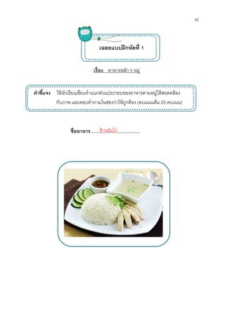 คําชีแจง ให้นักเรียนเขียนจําแนกส่วนประกอบของอาหารตามหมู่ให้สอดคล้อง
กับภาพ และตอบคําถามในช่องว่าให้ถูกต้อง
ชืออาหาร
เรือง อาหารหลัก 5 หมู่
เฉลยแบบฝึกหัดที 1
เขียนจําแนกส่วนประกอบของอาหารตามหมู่ให้สอดคล้อง
กับภาพ และตอบคําถามในช่องว่าให้ถูกต้อง (คะแนนเต็ม 20
ชืออาหาร........................................ข้าวมันไก่
42
เขียนจําแนกส่วนประกอบของอาหารตามหมู่ให้สอดคล้อง
20 คะแนน)
 