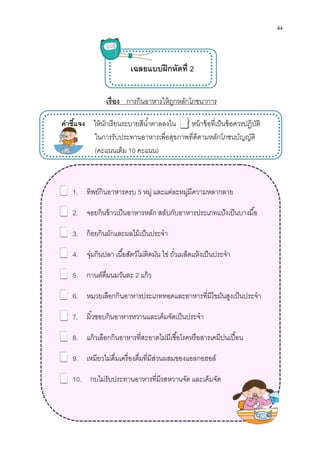 เรือง
คําชีแจง ให้นักเรียน
ในการรับประทานอาหารเพือสุขภาพทีดี
(คะแนนเต็ม
1. ทิพย์กินอาหารครบ
2. จอยกินข้าวเป็นอาหารหลัก
3. ก้อยกินผักและผลไม้เป็นประจํา
4. จุ๋มกินปลา เนือสัตว์ไม่ติดมัน ไข่ ถัวเมล็ดแห้งเป็นประจํา
5. กานต์ดืมนมวันละ
6. หมวยเลือกกินอาหารประเภททอดและอาหารทีมีไขมันสูงเป็นประจํา
7. มิวชอบกินอาหารหวานและเค็มจัดเป็นประจํา
8. แก้วเลือกกินอาหารทีสะอาดไม่มีเชือโรคหรือสารเคมีปนเปือน
9. เหมียวไม่ดืมเครืองดืมทีมีส่วนผสมของแอลกอฮอล์
10. กบไม่รับประทานอาหารทีมีรสหวานจัด
เรือง การกินอาหารให้ถูกหลักโภชนาการ
เฉลยแบบฝึกหัดที 2
ให้นักเรียนระบายสีนําตาลลงใน หน้าข้อทีเป็นข้อควรปฏิบัติ
ในการรับประทานอาหารเพือสุขภาพทีดีตามหลักโภชนบัญญัติ
คะแนนเต็ม 10 คะแนน)
ทิพย์กินอาหารครบ 5 หมู่ และแต่ละหมู่มีความหลากลาย
จอยกินข้าวเป็นอาหารหลัก สลับกับอาหารประเภทแป้งเป็นบางมือ
ก้อยกินผักและผลไม้เป็นประจํา
จุ๋มกินปลา เนือสัตว์ไม่ติดมัน ไข่ ถัวเมล็ดแห้งเป็นประจํา
กานต์ดืมนมวันละ 2 แก้ว
หมวยเลือกกินอาหารประเภททอดและอาหารทีมีไขมันสูงเป็นประจํา
มิวชอบกินอาหารหวานและเค็มจัดเป็นประจํา
แก้วเลือกกินอาหารทีสะอาดไม่มีเชือโรคหรือสารเคมีปนเปือน
เหมียวไม่ดืมเครืองดืมทีมีส่วนผสมของแอลกอฮอล์
กบไม่รับประทานอาหารทีมีรสหวานจัด และเค็มจัด
44
เป็นข้อควรปฏิบัติ
ตามหลักโภชนบัญญัติ
หมู่ และแต่ละหมู่มีความหลากลาย
สลับกับอาหารประเภทแป้งเป็นบางมือ
หมวยเลือกกินอาหารประเภททอดและอาหารทีมีไขมันสูงเป็นประจํา
แก้วเลือกกินอาหารทีสะอาดไม่มีเชือโรคหรือสารเคมีปนเปือน
 