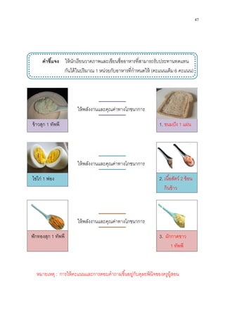 คําชีแจง ให้นักเรียน
กันได้ในปริมาณ
ข้าวสุก 1 ทัพพี
ไข่ไก่ 1 ฟอง
ฟักทองสุก 1 ทัพพี
ให้พลังงานและคุณค่าทางโภชนาการ
ให้พลังงานและคุณค่าทางโภชนาการ
ให้พลังงานและคุณค่าทางโภชนาการ
หมายเหตุ : การให้คะแนนและการตอบคําถามขึนอยู่กับดุลยพินิจของครูผู้สอน
ให้นักเรียนวาดภาพและเขียนชืออาหารทีสามารถรับประทานทดแทน
กันได้ในปริมาณ 1 หน่วยกับอาหารทีกําหนดให้ (คะแนนเต็ม
1.
2.
3.
ให้พลังงานและคุณค่าทางโภชนาการ
ให้พลังงานและคุณค่าทางโภชนาการ
ให้พลังงานและคุณค่าทางโภชนาการ
การให้คะแนนและการตอบคําถามขึนอยู่กับดุลยพินิจของครูผู้สอน
47
วาดภาพและเขียนชืออาหารทีสามารถรับประทานทดแทน
คะแนนเต็ม 6 คะแนน)
. ขนมปัง 1 แผ่น
. เนือสัตว์ 2 ช้อน
กินข้าว
. ผักกาดขาว
1 ทัพพี
การให้คะแนนและการตอบคําถามขึนอยู่กับดุลยพินิจของครูผู้สอน
 