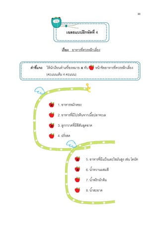 คําชีแจง ให้นักเรียน
(คะแนนเต็ม


เรือง อาหารทีควรหลีกเลียง
เฉลยแบบฝึกหัดที 4
ให้นักเรียนทําเครืองหมาย ทับ หน้าข้ออาหารทีควรหลีกเลียง
คะแนนเต็ม 4 คะแนน)
1. อาหารหมักดอง
2. อาหารทีมีโปรตีนจากเนือปลาทะเล
3. ลูกกวาดทีมีสีสันฉูดฉาด
4. ฝรังสด
5. อาหารทีมีแป้งและไขมันสูง เช่น โดนัท
6. นําหวานผสมสี
7. นําพริกผักต้ม
8. นําสะอาด



48
ทําเครืองหมาย ทับ หน้าข้ออาหารทีควรหลีกเลียง
อาหารทีมีแป้งและไขมันสูง เช่น โดนัท
 