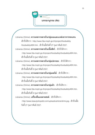 Libraries (Online). ความหลากหลายในกลุ่มนมและแหล่งอาหารทดแทน
เข้าถึงได้จาก : http://www.fda.moph.go.th/project/foodsafety
/foodsafety46f4.htm
Libraries (Online). ความหลากหลายใน
: http://www.fda.moph.go.th/project/foodsafety/foodsafety46f4.htm
เข้าถึงเมือวันที 6
Libraries (Online). ความหลากหลายในกลุ่ม
: http://www.fda.moph.go.th/project/foodsafety/foodsafety46f4.htm
เข้าถึงเมือวันที 6
Libraries (Online). ความหลากหลายใน
: http://www.fda.moph.go.th/project/foodsafety/foodsafety46f4.htm
เข้าถึงเมือวันที 6
Libraries (Online). ความหลากหลายในกลุ่ม
: http://www.fda.moph.go.th/project/foodsafety/foodsafety46f4.htm
เข้าถึงเมือวันที 6
Libraries (Online). เครืองดืมแอลกอฮอล์
: http://www.beautyshopdd.com/uploads/article/drink.jpg
วันที 27 กุมภาพันธ์
ความหลากหลายในกลุ่มนมและแหล่งอาหารทดแทน
http://www.fda.moph.go.th/project/foodsafety
/foodsafety46f4.htm. เข้าถึงเมือวันที 27 กุมภาพันธ์ 2557.
ความหลากหลายในเนือสัตว์. เข้าถึงได้จาก :
http://www.fda.moph.go.th/project/foodsafety/foodsafety46f4.htm
กุมภาพันธ์ 2557.
ความหลากหลายในกลุ่มปลายธง. เข้าถึงได้จาก
http://www.fda.moph.go.th/project/foodsafety/foodsafety46f4.htm
กุมภาพันธ์ 2557.
ความหลากหลายในกลุ่มผลไม้. เข้าถึงได้จาก
http://www.fda.moph.go.th/project/foodsafety/foodsafety46f4.htm
กุมภาพันธ์ 2557.
ความหลากหลายในกลุ่มผัก. เข้าถึงได้จาก :
http://www.fda.moph.go.th/project/foodsafety/foodsafety46f4.htm
กุมภาพันธ์ 2557.
เครืองดืมแอลกอฮอล์. เข้าถึงได้จาก :
http://www.beautyshopdd.com/uploads/article/drink.jpg
กุมภาพันธ์ 2557.
บรรณานุกรม (ต่อ)
53
ความหลากหลายในกลุ่มนมและแหล่งอาหารทดแทน.
http://www.fda.moph.go.th/project/foodsafety
http://www.fda.moph.go.th/project/foodsafety/foodsafety46f4.htm.
เข้าถึงได้จาก :
http://www.fda.moph.go.th/project/foodsafety/foodsafety46f4.htm.
เข้าถึงได้จาก :
http://www.fda.moph.go.th/project/foodsafety/foodsafety46f4.htm.
http://www.fda.moph.go.th/project/foodsafety/foodsafety46f4.htm.
http://www.beautyshopdd.com/uploads/article/drink.jpg. เข้าถึงเมือ
 