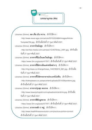 Libraries (Online). ลด เค็ม มัน หวาน
: http://www.never
Template794.jpg
Libraries (Online). อาหารไขมันสูง
: http://ed.files-media.com/ud/news/1/2/4079/dsc_3491.jpg
วันที 27 กุมภาพันธ์
Libraries (Online). อาหารทีมีแป้งและไขมันสูง
: https://www.l3nr.org/posts/477977
Libraries (Online). อาหารทีมีสารเติมแต่งชนิดต่างๆ
: http://img.tnews.co.th/large/tnews_1445760010_967.jpg
วันที 27 กุมภาพันธ์
Libraries (Online). อาหารทีให้สารอาหารประเภทโปรตีน
: http://kidneybeanz.co.za/wpcontent/uploads/2014/08/proteins.jpg
เข้าถึงเมือวันที 27
Libraries (Online). อาหารปรุงสุก สะอาด
: http://www.beautyshopdd.com/uploads/article/drink.jpg
วันที 27 กุมภาพันธ์
Libraries (Online). อาหารสีสันฉูดฉาด
: https://www.l3nr.org/posts/477977
Libraries (Online). อาหารหลัก
: http://www.healthfitnessrevolution.com/practice
เข้าถึงเมือวันที 27
ลด เค็ม มัน หวาน. เข้าถึงได้จาก :
http://www.never-age.com/article/2015/03/4884/images/Article
Template794.jpg. เข้าถึงเมือวันที 27 กุมภาพันธ์ 2557.
อาหารไขมันสูง. เข้าถึงได้จาก :
media.com/ud/news/1/2/4079/dsc_3491.jpg
กุมภาพันธ์ 2557.
อาหารทีมีแป้งและไขมันสูง. เข้าถึงได้จาก :
https://www.l3nr.org/posts/477977. เข้าถึงเมือวันที 27 กุมภาพันธ์
อาหารทีมีสารเติมแต่งชนิดต่างๆ. เข้าถึงได้จาก
http://img.tnews.co.th/large/tnews_1445760010_967.jpg
กุมภาพันธ์ 2557.
อาหารทีให้สารอาหารประเภทโปรตีน. เข้าถึงได้จาก
http://kidneybeanz.co.za/wpcontent/uploads/2014/08/proteins.jpg
27 กุมภาพันธ์ 2557.
อาหารปรุงสุก สะอาด. เข้าถึงได้จาก :
http://www.beautyshopdd.com/uploads/article/drink.jpg
กุมภาพันธ์ 2557.
อาหารสีสันฉูดฉาด. เข้าถึงได้จาก :
https://www.l3nr.org/posts/477977. เข้าถึงเมือวันที 27 กุมภาพันธ์
อาหารหลัก 5 หมู่. เข้าถึงได้จาก :
http://www.healthfitnessrevolution.com/practice-portion-
27 กุมภาพันธ์ 2557.
บรรณานุกรม (ต่อ)
55
age.com/article/2015/03/4884/images/Article-
media.com/ud/news/1/2/4079/dsc_3491.jpg. เข้าถึงเมือ
กุมภาพันธ์ 2557.
เข้าถึงได้จาก :
http://img.tnews.co.th/large/tnews_1445760010_967.jpg. เข้าถึงเมือ
เข้าถึงได้จาก :
http://kidneybeanz.co.za/wpcontent/uploads/2014/08/proteins.jpg.
http://www.beautyshopdd.com/uploads/article/drink.jpg. เข้าถึงเมือ
กุมภาพันธ์ 2557.
-control/.
 