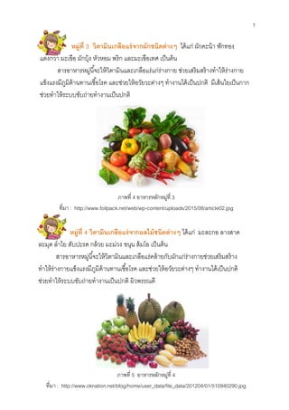 7
หมู่ที 4 วิตามินเกลือแร่จากผลไม้ชนิดต่างๆ ได้แก่ มะละกอ ลางสาด
ละมุด ลําไย สับปะรด กล้วย มะม่วง ขนุน ส้มโอ เป็นต้น
สารอาหารหมู่นีจะให้วิตามินและเกลือแร่คล้ายกับผักแก่ร่างกายช่วยเสริมสร้าง
ทําให้ร่างกายแข็งแรงมีภูมิต้านทานเชือโรค และช่วยให้อวัยวะต่างๆ ทํางานได้เป็นปกติ
ช่วยทําให้ระบบขับถ่ายทํางานเป็นปกติ ผิวพรรณดี
หมู่ที 3 วิตามินเกลือแร่จากผักชนิดต่างๆ ได้แก่ ผักคะน้า ฟักทอง
แตงกวา มะเขือ ผักบุ้ง หัวหอม พริก และมะเขือเทศ เป็นต้น
สารอาหารหมู่นีจะให้วิตามินและเกลือแร่แก่ร่างกาย ช่วยเสริมสร้างทําให้ร่างกาย
แข็งแรงมีภูมิต้านทานเชือโรค และช่วยให้อวัยวะต่างๆ ทํางานได้เป็นปกติ มีเส้นใยเป็นกาก
ช่วยทําให้ระบบขับถ่ายทํางานเป็นปกติ
ภาพที 5 อาหารหลักหมู่ที 4
ทีมา : http://www.oknation.net/blog/home/user_data/file_data/201204/01/510940290.jpg
ภาพที 4 อาหารหลักหมู่ที 3
ทีมา : http://www.foilpack.net/web/wp-content/uploads/2015/08/article02.jpg
 