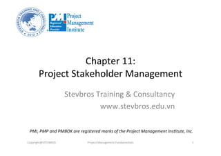 Chapter	
  11:	
  	
  
Project	
  Stakeholder	
  Management	
  
Stevbros	
  Training	
  &	
  Consultancy	
  
www.stevbros.edu.vn	
  
Copyright@STEVBROS	
   Project	
  Management	
  Fundamentals	
   1	
  
PMI,	
  PMP	
  and	
  PMBOK	
  are	
  registered	
  marks	
  of	
  the	
  Project	
  Management	
  Ins9tute,	
  Inc.	
  
 