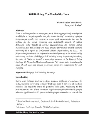 Skill Building: The Need of Hour
Skill Building: The Need of the Hour
Dr. Himanshu Shekhawat*
Damyanti Sodha**
Abstract
From a million graduates every year, only 3% is appropriately employable
to skilfully accomplish productive jobs. About half of the country’s people
being young people; this presents a remarkable opportunity that can be
utilised for the social, economic and sustainable growth of nation.
Although, India boasts of having approximately 3.4 million skilled
manpower, but the country will need around 500 million skilled workers,
according to a report by ILO (Indian Labour Organisation) by 2022. This
proposition presents as an imperative national priority to be addressed by
addressing the issue of skill gap. Skill building is very important for making
the aim of “Make in India”, a campaign announced by Present Prime
Minister, Sh. Narendra Modi, a real success. This paper seeks to address the
issue of skill gap and strives to present some key suggestions for skill
building.
Keywords: Skill gap, Skill building, Industry.
Introduction
Every year colleges and universities prepare millions of graduates in
India, but it is surprising to know that lees than 3 per cent of workers
possess the requisite skills to perform their jobs. According to the
present status, half of the country’s population is populated with people
who are aged less than 25 years and this proposition offers a remarkable
*
Assistant Professor, Amity Business School, Amity University Rajasthan,
Jaipur .
**
Assistant Professor, Kanodia P.G. College, Jaipur.
 