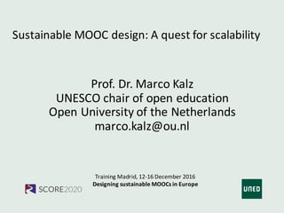 Training	Madrid,	12-16	December	2016
Designing sustainable MOOCs in	Europe
Sustainable MOOC	design:	A	quest for scalability
Prof.	Dr.	Marco	Kalz
UNESCO	chair of	open	education
Open	University	of	the Netherlands
marco.kalz@ou.nl
 