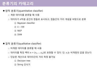  양적 분류기(quantitative classifier)
○ 계량 데이터를 분류할 때 사용
○ 데이터가 𝑑차원 공간의 점들로 표시되고, 점들간의 거리 개념을 바탕으로 분류
① Bayesian classifier
② 𝑘 − 𝑁𝑁
③ MLP
④ SVM
 질적 분류기(qualitative classifier)
○ 비계량 데이터를 분류할 때 사용
○ 데이터를 특징 벡터 𝕩 = (𝑥1, … , 𝑥 𝑑)로 표현할 수 있다. 단, 𝑥𝑖는 비계량의 값을 갖는다.
○ 단순한 계산으로 데이터간의 거리 측정 불가능
① Decision tree
② String 인식기
 