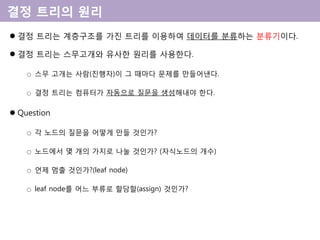  결정 트리는 계층구조를 가진 트리를 이용하여 데이터를 분류하는 분류기이다.
 결정 트리는 스무고개와 유사한 원리를 사용한다.
○ 스무 고개는 사람(진행자)이 그 때마다 문제를 만들어낸다.
○ 결정 트리는 컴퓨터가 자동으로 질문을 생성해내야 한다.
 Question
○ 각 노드의 질문을 어떻게 만들 것인가?
○ 노드에서 몇 개의 가지로 나눌 것인가? (자식노드의 개수)
○ 언제 멈출 것인가?(leaf node)
○ leaf node를 어느 부류로 할당할(assign) 것인가?
 