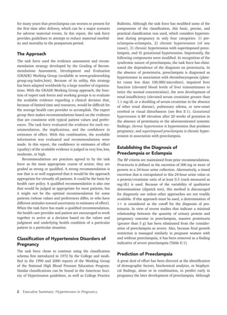 2 Executive Summary: Hypertension in Pregnancy	
for many years that preeclampsia can worsen or present for
the first time after delivery, which can be a major scenario
for adverse maternal events. In this report, the task force
provides guidelines to attempt to reduce maternal morbid-
ity and mortality in the postpartum period.
The Approach
The task force used the evidence assessment and recom-
mendation strategy developed by the Grading of Recom-
mendations Assessment, Development and Evaluation
(GRADE) Working Group (available at www.gradeworking
group.org/index.htm). Because of its utility, this strategy
has been adapted worldwide by a large number of organiza-
tions. With the GRADE Working Group approach, the func-
tion of expert task forces and working groups is to evaluate
the available evidence regarding a clinical decision that,
because of limited time and resources, would be difficult for
the average health care provider to accomplish. The expert
group then makes recommendations based on the evidence
that are consistent with typical patient values and prefer-
ences. The task force evaluated the evidence for each rec-
ommendation, the implications, and the confidence in
estimates of effect. With this combination, the available
information was evaluated and recommendations were
made. In this report, the confidence in estimates of effect
(quality) of the available evidence is judged as very low, low,
moderate, or high.
Recommendations are practices agreed to by the task
force as the most appropriate course of action; they are
graded as strong or qualified. A strong recommendation is
one that is so well supported that it would be the approach
appropriate for virtually all patients. It could be the basis for
health care policy. A qualified recommendation is also one
that would be judged as appropriate for most patients, but
it might not be the optimal recommendation for some
patients (whose values and preferences differ, or who have
different attitudes toward uncertainty in estimates of effect).
When the task force has made a qualified recommendation,
the health care provider and patient are encouraged to work
together to arrive at a decision based on the values and
judgment and underlying health condition of a particular
patient in a particular situation.
Classification of Hypertensive Disorders of
Pregnancy
The task force chose to continue using the classification
schema first introduced in 1972 by the College and modi-
fied in the 1990 and 2000 reports of the Working Group
of the National High Blood Pressure Education Program.
Similar classifications can be found in the American Soci-
ety of Hypertension guidelines, as well as College Practice
Bulletins. Although the task force has modified some of the
components of the classification, this basic, precise, and
practical classification was used, which considers hyperten-
sion during pregnancy in only four categories: 1) pre-
eclampsia–eclampsia, 2) chronic hypertension (of any
cause), 3) chronic hypertension with superimposed preec-
lampsia, and 4) gestational hypertension. Importantly, the
following components were modified. In recognition of the
syndromic nature of preeclampsia, the task force has elimi-
nated the dependence of the diagnosis on proteinuria. In
the absence of proteinuria, preeclampsia is diagnosed as
hypertension in association with thrombocytopenia (plate-
let count less than 100,000/microliter), impaired liver
function (elevated blood levels of liver transaminases to
twice the normal concentration), the new development of
renal insufficiency (elevated serum creatinine greater than
1.1 mg/dL or a doubling of serum creatinine in the absence
of other renal disease), pulmonary edema, or new-onset
cerebral or visual disturbances (see Box E-1). Gestational
hypertension is BP elevation after 20 weeks of gestation in
the absence of proteinuria or the aforementioned systemic
findings; chronic hypertension is hypertension that predates
pregnancy; and superimposed preeclampsia is chronic hyper-
tension in association with preeclampsia.
Establishing the Diagnosis of
Preeclampsia or Eclampsia
The BP criteria are maintained from prior recommendations.
Proteinuria is defined as the excretion of 300 mg or more of
protein in a 24-hour urine collection. Alternatively, a timed
excretion that is extrapolated to this 24-hour urine value or
a protein/creatinine ratio of at least 0.3 (each measured as
mg/dL) is used. Because of the variability of qualitative
determinations (dipstick test), this method is discouraged
for diagnostic use unless other approaches are not readily
available. If this approach must be used, a determination of
1+ is considered as the cutoff for the diagnosis of pro-
teinuria. In view of recent studies that indicate a minimal
relationship between the quantity of urinary protein and
pregnancy outcome in preeclampsia, massive proteinuria
(greater than 5 g) has been eliminated from the consider-
ation of preeclampsia as severe. Also, because fetal growth
restriction is managed similarly in pregnant women with
and without preeclampsia, it has been removed as a finding
indicative of severe preeclampsia (Table E-1).
Prediction of Preeclampsia
A great deal of effort has been directed at the identification
of demographic factors, biochemical analytes, or biophysi-
cal findings, alone or in combination, to predict early in
pregnancy the later development of preeclampsia. Although
 