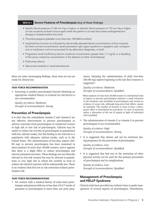 Executive Summary: Hypertension in Pregnancy 3
BOX E-1. Severe Features of Preeclampsia (Any of these findings)
•  Systolic blood pressure of 160 mm Hg or higher, or diastolic blood pressure of 110 mm Hg or higher  
on two occasions at least 4 hours apart while the patient is on bed rest (unless antihypertensive  
therapy is initiated before this time)
•  Thrombocytopenia (platelet count less than 100,000/microliter)
•  Impaired liver function as indicated by abnormally elevated blood concentrations of liver enzymes  
(to twice normal concentration), severe persistent right upper quadrant or epigastric pain unrespon-
sive to medication and not accounted for by alternative diagnoses, or both
•  Progressive renal insufficiency (serum creatinine concentration greater than 1.1 mg/dL or a doubling
of the serum creatinine concentration in the absence of other renal disease)
•  Pulmonary edema
•  New-onset cerebral or visual disturbances
there are some encouraging findings, these tests are not yet
ready for clinical use.
TASK FORCE RECOMMENDATION
•	 Screening to predict preeclampsia beyond obtaining an
appropriate medical history to evaluate for risk factors is
not recommended.
Quality of evidence: Moderate
Strength of recommendation: Strong
Prevention of Preeclampsia
It is clear that the antioxidants vitamin C and vitamin E are
not effective interventions to prevent preeclampsia or
adverse outcomes from preeclampsia in unselected women
at high risk or low risk of preeclampsia. Calcium may be
useful to reduce the severity of preeclampsia in populations
with low calcium intake, but this finding is not relevant to a
population with adequate calcium intake, such as in the
United States. The administration of low-dose aspirin (60–
80 mg) to prevent preeclampsia has been examined in
meta-analyses of more than 30,000 women, and it appears
that there is a slight effect to reduce preeclampsia and
adverse perinatal outcomes. These findings are not clinically
relevant to low-risk women but may be relevant to popula-
tions at very high risk in whom the number to treat to
achieve the desired outcome will be substantially less. There
is no evidence that bed rest or salt restriction reduces preec-
lampsia risk.
TASK FORCE RECOMMENDATIONS
•	 For women with a medical history of early-onset preec-
lampsia and preterm delivery at less than 34 0/7 weeks of
gestation or preeclampsia in more than one prior preg-
nancy, initiating the administration of daily low-dose
(60–80 mg) aspirin beginning in the late first trimester is
suggested.*
Quality of evidence: Moderate
Strength of recommendation: Qualified
*Meta-analysis of more than 30,000 women in randomized trials
of aspirin to prevent preeclampsia indicates a small reduction
in the incidence and morbidity of preeclampsia and reveals no
evidence of acute risk, although long-term fetal effects cannot
be excluded. The number of women to treat to have a thera-
peutic effect is determined by prevalence. In view of maternal
safety, a discussion of the use of aspirin in light of individual
risk is justified.
•	 The administration of vitamin C or vitamin E to prevent
preeclampsia is not recommended.
Quality of evidence: High
Strength of recommendation: Strong
•	 It is suggested that dietary salt not be restricted dur-
ing pregnancy for the prevention of preeclampsia.
Quality of evidence: Low
Strength of recommendation: Qualified
•	 It is suggested that bed rest or the restriction of other
physical activity not be used for the primary prevention
of preeclampsia and its complications.
Quality of evidence: Low
Strength of recommendation: Qualified
Management of Preeclampsia
and HELLP Syndrome
Clinical trials have provided an evidence base to guide man-
agement of several aspects of preeclampsia. Nonetheless,
 