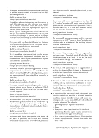 Executive Summary: Hypertension in Pregnancy 5
•	 For women with gestational hypertension or preeclamp-
sia without severe features, it is suggested that strict bed
rest not be prescribed.* †
Quality of evidence: Low
Strength of recommendation: Qualified
*The task force acknowledged that there may be situations in
which different levels of rest, either at home or in the hospital,
may be indicated for individual women. The previous recom-
mendations do not cover advice regarding overall physical ac-
tivity and manual or office work.
†
Women may need to be hospitalized for reasons other than bed
rest, such as for maternal and fetal surveillance. The task force
agreed that hospitalization for maternal and fetal surveillance
is resource intensive and should be considered as a priority for
research and future recommendations.
•	 For women with preeclampsia without severe features,
use of ultrasonography to assess fetal growth and antena-
tal testing to assess fetal status is suggested.
Quality of evidence: Moderate
Strength of recommendation: Qualified
•	 If evidence of fetal growth restriction is found in women
with preeclampsia, fetoplacental assessment that in-
cludes umbilical artery Doppler velocimetry as an adjunct
antenatal test is recommended.
Quality of evidence: Moderate
Strength of recommendation: Strong
•	 For women with mild gestational hypertension or preec-
lampsia without severe features and no indication for
delivery at less than 37 0/7 weeks of gestation, expec-
tant management with maternal and fetal monitoring is
suggested.
Quality of evidence: Low
Strength of recommendation: Qualified
•	 For women with mild gestational hypertension or preec-
lampsia without severe features at or beyond 37 0/7
weeks of gestation, delivery rather than continued obser-
vation is suggested.
Quality of evidence: Moderate
Strength of recommendation: Qualified
•	 For women with preeclampsia with systolic BP of less
than 160 mm Hg and a diastolic BP less than 110 mm Hg
and no maternal symptoms, it is suggested that magne-
sium sulfate not be administered universally for the pre-
vention of eclampsia.
Quality of evidence: Low
Strength of recommendation: Qualified
•	 For women with severe preeclampsia at or beyond 34
0/7 weeks of gestation, and in those with unstable
maternal or fetal conditions irrespective of gestational
age, delivery soon after maternal stabilization is recom-
mended.
Quality of evidence: Moderate
Strength of recommendation: Strong
•	 For women with severe preeclampsia at less than 34
0/7 weeks of gestation with stable maternal and fetal
conditions, it is recommended that continued pregnancy
be undertaken only at facilities with adequate mater-
nal and neonatal intensive care resources.
Quality of evidence: Moderate
Strength of recommendation: Strong
•	 For women with severe preeclampsia receiving expectant
management at 34 0/7 weeks or less of gestation, the
administration of corticosteroids for fetal lung maturity
benefit is recommended.
Quality of evidence: High
Strength of recommendation: Strong
•	 For women with preeclampsia with severe hypertension
during pregnancy (sustained systolic BP of at least 160
mm Hg or diastolic BP of at least 110 mm Hg), the use of
antihypertensive therapy is recommended.
Quality of evidence: Moderate
Strength of recommendation: Strong
•	 For women with preeclampsia, it is suggested that a
delivery decision should not be based on the amount of
proteinuria or change in the amount of proteinuria.
Quality of evidence: Moderate
Strength of recommendation: Strong
•	 For women with severe preeclampsia and before fetal
viability, delivery after maternal stabilization is recom-
mended. Expectant management is not recommended.
Quality of evidence: Moderate
Strength of recommendation: Strong
•	 It is suggested that corticosteroids be administered and
delivery deferred for 48 hours if maternal and fetal
conditions remain stable for women with severe pre-
eclampsia and a viable fetus at 33 6/7 weeks or less of
gestation with any of the following:
–	 preterm premature rupture of membranes
–	labor
–	 low platelet count (less than 100,000/microliter)
–	 persistently abnormal hepatic enzyme concentrations
(twice or more the upper normal values)
–	 fetal growth restriction (less than the fifth percentile)
–	 severe oligohydramnios (amniotic fluid index less
than 5 cm)
 