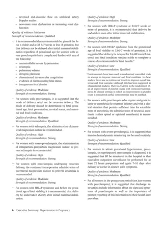 6 Executive Summary: Hypertension in Pregnancy	
–	 reversed end-diastolic flow on umbilical artery
Doppler studies
–	 new-onset renal dysfunction or increasing renal dys-
function
Quality of evidence: Moderate
Strength of recommendation: Qualified
•	 It is recommended that corticosteroids be given if the fe-
tus is viable and at 33 6/7 weeks or less of gestation, but
that delivery not be delayed after initial maternal stabili-
zation regardless of gestational age for women with se-
vere preeclampsia that is complicated further with any of
the following:
–	 uncontrollable severe hypertension
–	eclampsia
–	 pulmonary edema
–	 abruptio placentae
–	 disseminated intravascular coagulation
–	 evidence of nonreassuring fetal status
–	 intrapartum fetal demise
Quality of evidence: Moderate
Strength of recommendation: Strong
•	 For women with preeclampsia, it is suggested that the
mode of delivery need not be cesarean delivery. The
mode of delivery should be determined by fetal gesta-
tional age, fetal presentation, cervical status, and mater-
nal and fetal conditions.
Quality of evidence: Moderate
Strength of recommendation: Qualified
•	 For women with eclampsia, the administration of paren-
teral magnesium sulfate is recommended.
Quality of evidence: High
Strength of recommendation: Strong
•	 For women with severe preeclampsia, the administration
of intrapartum–postpartum magnesium sulfate to pre-
vent eclampsia is recommended.
Quality of evidence: High
Strength of recommendation: Strong
•	 For women with preeclampsia undergoing cesarean
delivery, the continued intraoperative administration of
parenteral magnesium sulfate to prevent eclampsia is
recommended.
Quality of evidence: Moderate
Strength of recommendation: Strong
•	 For women with HELLP syndrome and before the gesta-
tional age of fetal viability, it is recommended that deliv-
ery be undertaken shortly after initial maternal stabili-
zation.
Quality of evidence: High
Strength of recommendation: Strong
•	 For women with HELLP syndrome at 34 0/7 weeks or
more of gestation, it is recommended that delivery be
undertaken soon after initial maternal stabilization.
Quality of evidence: Moderate
Strength of recommendation: Strong
•	 For women with HELLP syndrome from the gestational
age of fetal viability to 33 6/7 weeks of gestation, it is
suggested that delivery be delayed for 24 – 48 hours if ma-
ternal and fetal condition remains stable to complete a
course of corticosteroids for fetal benefit.*
Quality of evidence: Low
Strength of recommendation: Qualified
*Corticosteroids have been used in randomized controlled trials
to attempt to improve maternal and fetal condition. In these
studies, there was no evidence of benefit to improve overall ma-
ternal and fetal outcome (although this has been suggested in
observational studies). There is evidence in the randomized tri-
als of improvement of platelet counts with corticosteroid treat-
ment. In clinical settings in which an improvement in platelet
count is considered useful, corticosteroids may be justified.
•	 For women with preeclampsia who require analgesia for
labor or anesthesia for cesarean delivery and with a clin-
ical situation that permits sufficient time for establish-
ment of anesthesia, the administration of neuraxial anes-
thesia (either spinal or epidural anesthesia) is recom-
mended.
Quality of evidence: Moderate
Strength of recommendation: Strong
•	 For women with severe preeclampsia, it is suggested that
invasive hemodynamic monitoring not be used routinely.
Quality of evidence: Low
Strength of recommendation: Qualified
•	 For women in whom gestational hypertension, preec-
lampsia, or superimposed preeclampsia is diagnosed, it is
suggested that BP be monitored in the hospital or that
equivalent outpatient surveillance be performed for at
least 72 hours postpartum and again 7–10 days after
delivery or earlier in women with symptoms.
Quality of evidence: Moderate
Strength of recommendation: Qualified
•	 For all women in the postpartum period (not just women
with preeclampsia), it is suggested that discharge in-
structions include information about the signs and symp-
toms of preeclampsia as well as the importance of
prompt reporting of this information to their health care
providers.
 