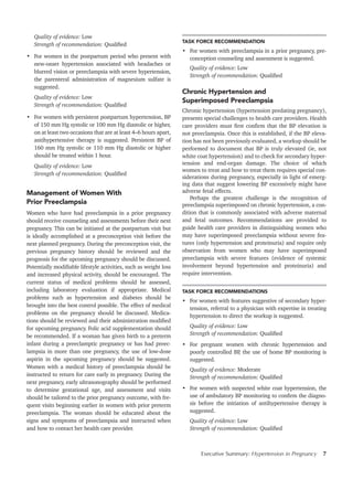 Executive Summary: Hypertension in Pregnancy 7
Quality of evidence: Low
Strength of recommendation: Qualified
•	 For women in the postpartum period who present with
new-onset hypertension associated with headaches or
blurred vision or preeclampsia with severe hypertension,
the parenteral administration of magnesium sulfate is
suggested.
Quality of evidence: Low
Strength of recommendation: Qualified
•	 For women with persistent postpartum hypertension, BP
of 150 mm Hg systolic or 100 mm Hg diastolic or higher,
on at least two occasions that are at least 4–6 hours apart,
antihypertensive therapy is suggested. Persistent BP of
160 mm Hg systolic or 110 mm Hg diastolic or higher
should be treated within 1 hour.
Quality of evidence: Low
Strength of recommendation: Qualified
Management of Women With
Prior Preeclampsia
Women who have had preeclampsia in a prior pregnancy
should receive counseling and assessments before their next
pregnancy. This can be initiated at the postpartum visit but
is ideally accomplished at a preconception visit before the
next planned pregnancy. During the preconception visit, the
previous pregnancy history should be reviewed and the
prognosis for the upcoming pregnancy should be discussed.
Potentially modifiable lifestyle activities, such as weight loss
and increased physical activity, should be encouraged. The
current status of medical problems should be assessed,
including laboratory evaluation if appropriate. Medical
problems such as hypertension and diabetes should be
brought into the best control possible. The effect of medical
problems on the pregnancy should be discussed. Medica-
tions should be reviewed and their administration modified
for upcoming pregnancy. Folic acid supplementation should
be recommended. If a woman has given birth to a preterm
infant during a preeclamptic pregnancy or has had preec-
lampsia in more than one pregnancy, the use of low-dose
aspirin in the upcoming pregnancy should be suggested.
Women with a medical history of preeclampsia should be
instructed to return for care early in pregnancy. During the
next pregnancy, early ultrasonography should be performed
to determine gestational age, and assessment and visits
should be tailored to the prior pregnancy outcome, with fre-
quent visits beginning earlier in women with prior preterm
preeclampsia. The woman should be educated about the
signs and symptoms of preeclampsia and instructed when
and how to contact her health care provider.
TASK FORCE RECOMMENDATION
•	 For women with preeclampsia in a prior pregnancy, pre-
conception counseling and assessment is suggested.
Quality of evidence: Low
Strength of recommendation: Qualified
Chronic Hypertension and
Superimposed Preeclampsia
Chronic hypertension (hypertension predating pregnancy),
presents special challenges to health care providers. Health
care providers must first confirm that the BP elevation is
not preeclampsia. Once this is established, if the BP eleva-
tion has not been previously evaluated, a workup should be
performed to document that BP is truly elevated (ie, not
white coat hypertension) and to check for secondary hyper-
tension and end-organ damage. The choice of which
women to treat and how to treat them requires special con-
siderations during pregnancy, especially in light of emerg-
ing data that suggest lowering BP excessively might have
adverse fetal effects.
Perhaps the greatest challenge is the recognition of
preeclampsia superimposed on chronic hypertension, a con-
dition that is commonly associated with adverse maternal
and fetal outcomes. Recommendations are provided to
guide health care providers in distinguishing women who
may have superimposed preeclampsia without severe fea-
tures (only hypertension and proteinuria) and require only
observation from women who may have superimposed
preeclampsia with severe features (evidence of systemic
involvement beyond hypertension and proteinuria) and
require intervention.
TASK FORCE RECOMMENDATIONS
•	 For women with features suggestive of secondary hyper-
tension, referral to a physician with expertise in treating
hypertension to direct the workup is suggested.
Quality of evidence: Low
Strength of recommendation: Qualified
•	 For pregnant women with chronic hypertension and
poorly controlled BP, the use of home BP monitoring is
suggested.
Quality of evidence: Moderate
Strength of recommendation: Qualified
•	 For women with suspected white coat hypertension, the
use of ambulatory BP monitoring to confirm the diagno-
sis before the initiation of antihypertensive therapy is
suggested.
Quality of evidence: Low
Strength of recommendation: Qualified
 