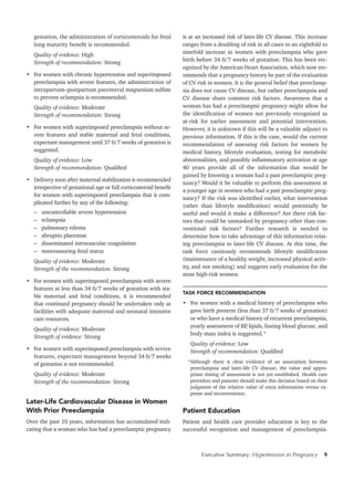 Executive Summary: Hypertension in Pregnancy 9
gestation, the administration of corticosteroids for fetal
lung maturity benefit is recommended.
Quality of evidence: High
Strength of recommendation: Strong
•	 For women with chronic hypertension and superimposed
preeclampsia with severe features, the administration of
intrapartum–postpartum parenteral magnesium sulfate
to prevent eclampsia is recommended.
Quality of evidence: Moderate
Strength of recommendation: Strong
•	 For women with superimposed preeclampsia without se-
vere features and stable maternal and fetal conditions,
expectant management until 37 0/7 weeks of gestation is
suggested.
Quality of evidence: Low
Strength of recommendation: Qualified
•	 Delivery soon after maternal stabilization is recommended
irrespective of gestational age or full corticosteroid benefit
for women with superimposed preeclampsia that is com-
plicated further by any of the following:
–	 uncontrollable severe hypertension
–	eclampsia
–	 pulmonary edema
–	 abruptio placentae
–	 disseminated intravascular coagulation
–	 nonreassuring fetal status
Quality of evidence: Moderate
Strength of the recommendation: Strong
•	 For women with superimposed preeclampsia with severe
features at less than 34 0/7 weeks of gestation with sta-
ble maternal and fetal conditions, it is recommended
that continued pregnancy should be undertaken only at
facilities with adequate maternal and neonatal intensive
care resources.
Quality of evidence: Moderate
Strength of evidence: Strong
•	 For women with superimposed preeclampsia with severe
features, expectant management beyond 34 0/7 weeks
of gestation is not recommended.
Quality of evidence: Moderate
Strength of the recommendation: Strong
Later-Life Cardiovascular Disease in Women
With Prior Preeclampsia
Over the past 10 years, information has accumulated indi-
cating that a woman who has had a preeclamptic pregnancy
is at an increased risk of later-life CV disease. This increase
ranges from a doubling of risk in all cases to an eightfold to
ninefold increase in women with preeclampsia who gave
birth before 34 0/7 weeks of gestation. This has been rec-
ognized by the American Heart Association, which now rec-
ommends that a pregnancy history be part of the evaluation
of CV risk in women. It is the general belief that preeclamp-
sia does not cause CV disease, but rather preeclampsia and
CV disease share common risk factors. Awareness that a
woman has had a preeclamptic pregnancy might allow for
the identification of women not previously recognized as
at-risk for earlier assessment and potential intervention.
However, it is unknown if this will be a valuable adjunct to
previous information. If this is the case, would the current
recommendation of assessing risk factors for women by
medical history, lifestyle evaluation, testing for metabolic
abnormalities, and possibly inflammatory activation at age
40 years provide all of the information that would be
gained by knowing a woman had a past preeclamptic preg-
nancy? Would it be valuable to perform this assessment at
a younger age in women who had a past preeclamptic preg-
nancy? If the risk was identified earlier, what intervention
(other than lifestyle modification) would potentially be
useful and would it make a difference? Are there risk fac-
tors that could be unmasked by pregnancy other than con-
ventional risk factors? Further research is needed to
determine how to take advantage of this information relat-
ing preeclampsia to later-life CV disease. At this time, the
task force cautiously recommends lifestyle modification
(maintenance of a healthy weight, increased physical activ-
ity, and not smoking) and suggests early evaluation for the
most high-risk women.
TASK FORCE RECOMMENDATION
•	 For women with a medical history of preeclampsia who
gave birth preterm (less than 37 0/7 weeks of gestation)
or who have a medical history of recurrent preeclampsia,
yearly assessment of BP, lipids, fasting blood glucose, and
body mass index is suggested.*
Quality of evidence: Low
Strength of recommendation: Qualified
*Although there is clear evidence of an association between
preeclampsia and later-life CV disease, the value and appro-
priate timing of assessment is not yet established. Health care
providers and patients should make this decision based on their
judgment of the relative value of extra information versus ex-
pense and inconvenience.
Patient Education
Patient and health care provider education is key to the
successful recognition and management of preeclampsia.
 