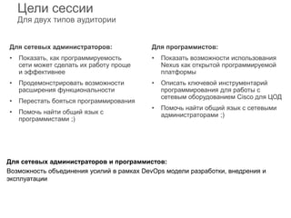 Цели сессии
Для двух типов аудитории
Для сетевых администраторов:
• Показать, как программируемость
сети может сделать их работу проще
и эффективнее
• Продемонстрировать возможности
расширения функциональности
• Перестать бояться программирования
• Помочь найти общий язык с
программистами ;)
Для программистов:
• Показать возможности использования
Nexus как открытой программируемой
платформы
• Описать ключевой инструментарий
программирования для работы с
сетевым оборудованием Cisco для ЦОД
• Помочь найти общий язык с сетевыми
администраторами ;)
Для сетевых администраторов и программистов:
Возможность объединения усилий в рамках DevOps модели разработки, внедрения и
эксплуатации
 