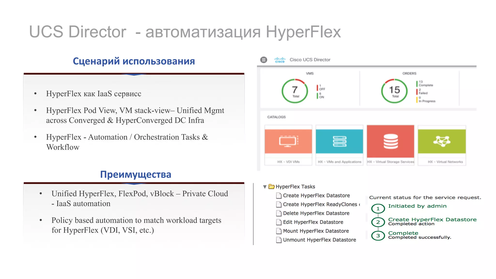 UCS Director - автоматизация HyperFlex
Сценарий	использования
Преимущества
• HyperFlex как IaaS сервисс
• HyperFlex Pod View, VM stack-view– Unified Mgmt
across Converged & HyperConverged DC Infra
• HyperFlex - Automation / Orchestration Tasks &
Workflow
• Unified HyperFlex, FlexPod, vBlock – Private Cloud
- IaaS automation
• Policy based automation to match workload targets
for HyperFlex (VDI, VSI, etc.)
 