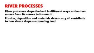 River processes shape the land in different ways as the river
moves from its source to its mouth.
Erosion, deposition and materials rivers carry all contribute
to how rivers shape surrounding land.
 