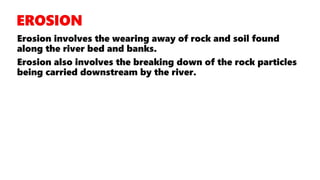 Erosion involves the wearing away of rock and soil found
along the river bed and banks.
Erosion also involves the breaking down of the rock particles
being carried downstream by the river.
 
