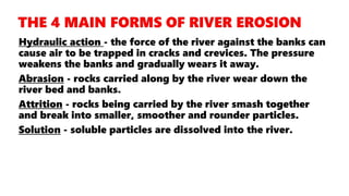 Hydraulic action - the force of the river against the banks can
cause air to be trapped in cracks and crevices. The pressure
weakens the banks and gradually wears it away.
Abrasion - rocks carried along by the river wear down the
river bed and banks.
Attrition - rocks being carried by the river smash together
and break into smaller, smoother and rounder particles.
Solution - soluble particles are dissolved into the river.
 