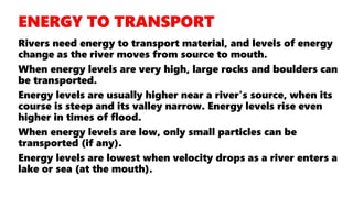Rivers need energy to transport material, and levels of energy
change as the river moves from source to mouth.
When energy levels are very high, large rocks and boulders can
be transported.
Energy levels are usually higher near a river's source, when its
course is steep and its valley narrow. Energy levels rise even
higher in times of flood.
When energy levels are low, only small particles can be
transported (if any).
Energy levels are lowest when velocity drops as a river enters a
lake or sea (at the mouth).
 