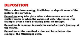 When a river loses energy, it will drop or deposit some of the
material it is carrying.
Deposition may take place when a river enters an area of
shallow water or when the volume of water decreases - for
example, after a flood or during times of drought.
Deposition is common towards the end of a river's journey, at
the mouth.
Deposition at the mouth of a river can form deltas - for
example, the Mississippi Delta.
 