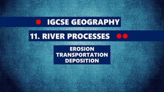 IGCSE GEOGRAPHY
11. RIVER PROCESSES
EROSION
TRANSPORTATION
DEPOSITION
 