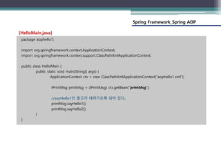Spring Framework_Spring AOP
package aophello1;
import org.springframework.context.ApplicationContext;
import org.springframework.context.support.ClassPathXmlApplicationContext;
public class HelloMain {
public static void main(String[] args) {
ApplicationContext ctx = new ClassPathXmlApplicationContext("aophello1.xml");
IPrintMsg printMsg = (IPrintMsg) ctx.getBean("printMsg");
//sayHello1만 충고가 내려가도록 되어 있다.
printMsg.sayHello1();
printMsg.sayHello2();
}
}
[HelloMain.java]
 