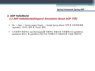 Spring Framework_Spring AOP
2. AOP HelloWorld
2.3 AOP HelloWorld(@AspectJ Annotation Based AOP 구현)
 File -> New -> Spring Legacy Project -> Simple Spring Maven 선택 후 프로젝트명을
“aophello1” 이라고 입력 후 “Finish” 클릭
 스프링에서 제공하는 aop Namespace를 이용하는 방법으로 타겟클래스의 sayHello1(),
sayHello2() 메소드 중 sayHello1() 메소드만 주변충고가 적용되도록 구성한 예제이다.
 