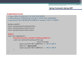 Spring Framework_Spring AOP
// Aspect 클래스로 충고용 메소드 및 포인트 컷을 정의한다.
// 아래 myAdvice가 주변충고용 메소드로 메소드 상단에 포인트 컷을정의했다.
// pjp.procees() 메소드를 통해 원래 타겟클래스의 sayHello1() 메소드가 호출된다.
package aophello1;
import org.aspectj.lang.ProceedingJoinPoint;
import org.aspectj.lang.annotation.Around;
import org.aspectj.lang.annotation.Aspect;
@Aspect
public class LoggingAspect {
@Around("execution(* aophello1.PrintMsg.sayHello1())")
public void myAdvice(ProceedingJoinPoint pjp)
throws Throwable{
System.out.println("메소드실행전안녕..."); //메소드 실행 전
Object ret = pjp.proceed();
System.out.println("메소드실행후안녕..."); //메소드 실행 후
}
}
[LoggingAspect.java]
 