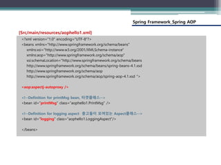Spring Framework_Spring AOP
<?xml version="1.0" encoding="UTF-8"?>
<beans xmlns="http://www.springframework.org/schema/beans"
xmlns:xsi="http://www.w3.org/2001/XMLSchema-instance"
xmlns:aop="http://www.springframework.org/schema/aop"
xsi:schemaLocation="http://www.springframework.org/schema/beans
http://www.springframework.org/schema/beans/spring-beans-4.1.xsd
http://www.springframework.org/schema/aop
http://www.springframework.org/schema/aop/spring-aop-4.1.xsd ">
<aop:aspectj-autoproxy />
<!--Definition for printMsg bean, 타겟클래스-->
<bean id="printMsg" class="aophello1.PrintMsg" />
<!--Definition for logging aspect 충고들이 모여있는 Aspect클래스-->
<bean id="logging" class="aophello1.LoggingAspect"/>
</beans>
[Src/main/resources/aophello1.xml]
 