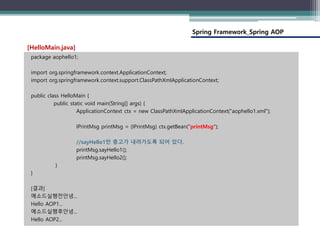 Spring Framework_Spring AOP
package aophello1;
import org.springframework.context.ApplicationContext;
import org.springframework.context.support.ClassPathXmlApplicationContext;
public class HelloMain {
public static void main(String[] args) {
ApplicationContext ctx = new ClassPathXmlApplicationContext("aophello1.xml");
IPrintMsg printMsg = (IPrintMsg) ctx.getBean("printMsg");
//sayHello1만 충고가 내려가도록 되어 있다.
printMsg.sayHello1();
printMsg.sayHello2();
}
}
[결과]
메소드실행전안녕...
Hello AOP1...
메소드실행후안녕...
Hello AOP2...
[HelloMain.java]
 