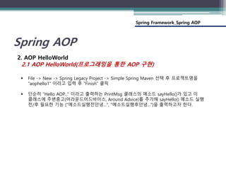Spring Framework_Spring AOP
Spring AOP
2. AOP HelloWorld
2.1 AOP HelloWorld(프로그래밍을 통한 AOP 구현)
 File -> New -> Spring Legacy Project -> Simple Spring Maven 선택 후 프로젝트명을
“aophello1” 이라고 입력 후 “Finish” 클릭
 단순히 "Hello AOP..." 이라고 출력하는 PrintMsg 클래스의 메소드 sayHello()가 있고 이
클래스에 주변충고(어라운드어드바이스, Around Advice)를 추가해 sayHello() 메소드 실행
전/후 필요한 기능 ("메소드실행전안녕...", "메소드실행후안녕...")을 출력하고자 한다.
 