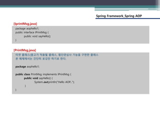 Spring Framework_Spring AOP
package aophello1;
public interface IPrintMsg {
public void sayHello();
}
[IprintMsg.java]
타겟 클래스(충고가 적용될 클래스, 횡단관심사 기능을 구현한 클래스
본 예제에서는 간단히 로깅만 하기로 한다.
package aophello1;
public class PrintMsg implements IPrintMsg {
public void sayHello() {
System.out.println("Hello AOP...");
}
}
[PrintMsg.java]
 