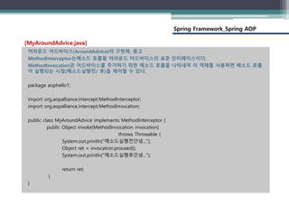 Spring Framework_Spring AOP
어라운드 어드바이스(AroundAdvice)의 구현체, 충고
MethodInterceptor는메소드 호출용 어라운드 어드바이스의 표준 인터페이스이다.
MethodInvocation은 어드바이스를 추가하기 위한 메소드 호출을 나타내며 이 객체를 사용하면 메소드 호출
이 실행되는 시점(메소드실행전/ 후)을 제어할 수 있다.
package aophello1;
import org.aopalliance.intercept.MethodInterceptor;
import org.aopalliance.intercept.MethodInvocation;
public class MyAroundAdvice implements MethodInterceptor {
public Object invoke(MethodInvocation invocation)
throws Throwable {
System.out.println("메소드실행전안녕...");
Object ret = invocation.proceed();
System.out.println("메소드실행후안녕...");
return ret;
}
}
[MyAroundAdvice.java]
 